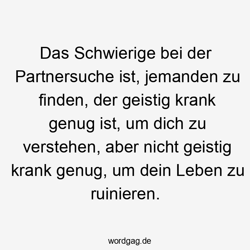 Das Schwierige bei der Partnersuche ist, jemanden zu finden, der geistig krank genug ist, um dich zu verstehen, aber nicht geistig krank genug, um dein Leben zu ruinieren.