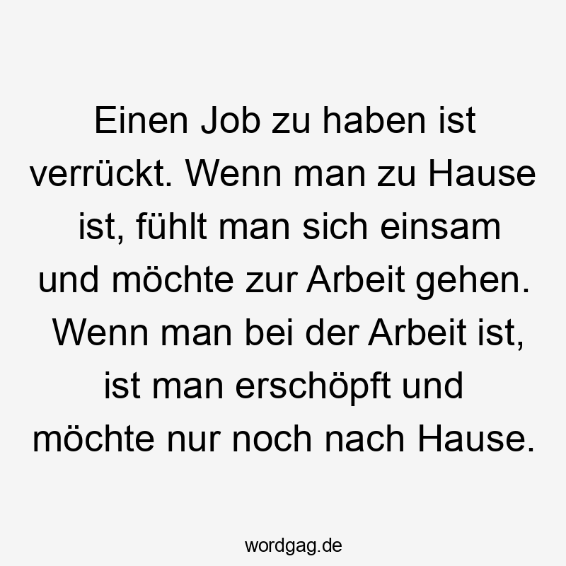 Einen Job zu haben ist verrückt. Wenn man zu Hause ist, fühlt man sich einsam und möchte zur Arbeit gehen. Wenn man bei der Arbeit ist, ist man erschöpft und möchte nur noch nach Hause.