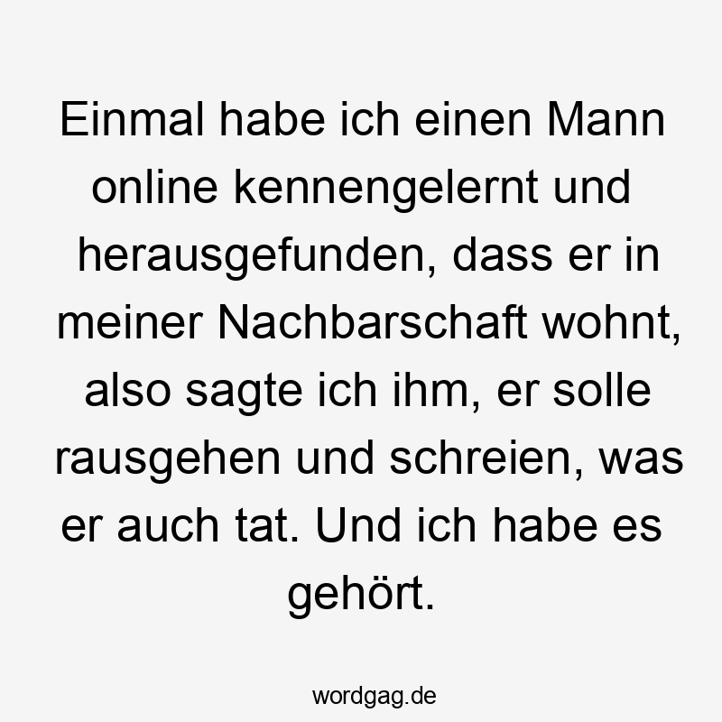 Lustige Online Dating Sprüche - Einmal habe ich einen Mann online kennengelernt und herausgefunden, dass er in meiner Nachbarschaft wohnt, also sagte ich ihm, er solle rausgehen und schreien, was er auch tat. Und ich habe es gehört.