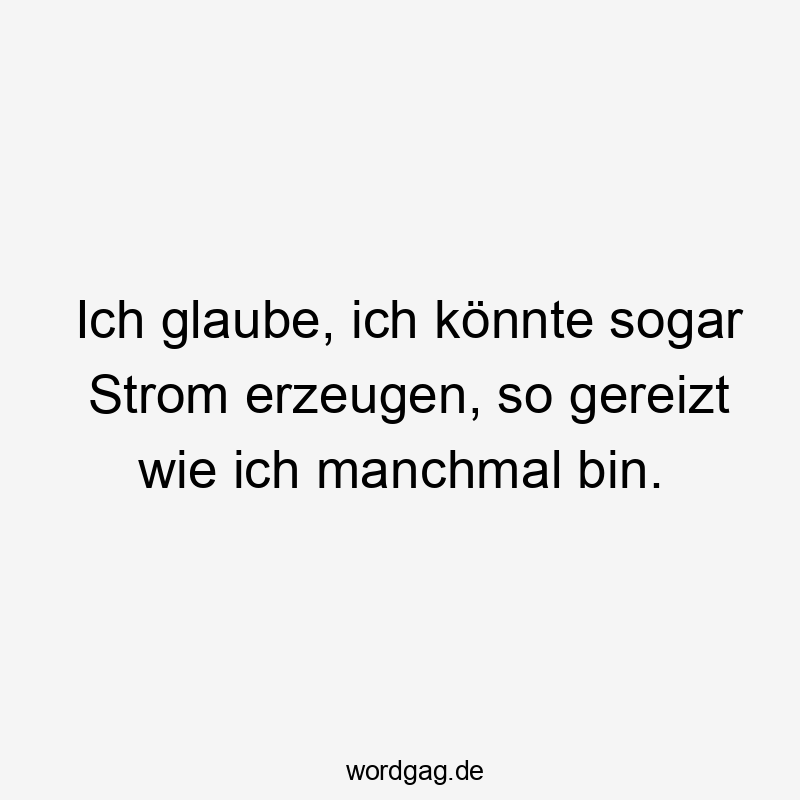 Ich glaube, ich könnte sogar Strom erzeugen, so gereizt wie ich manchmal bin.