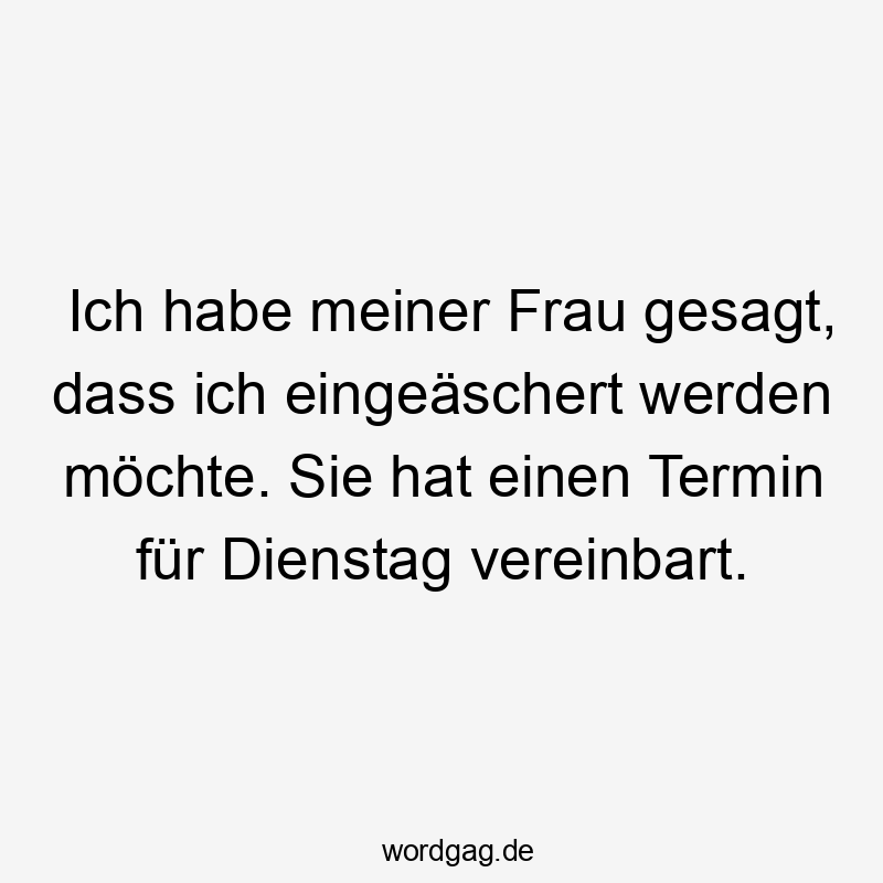 Ich habe meiner Frau gesagt, dass ich eingeäschert werden möchte. Sie hat einen Termin für Dienstag vereinbart.