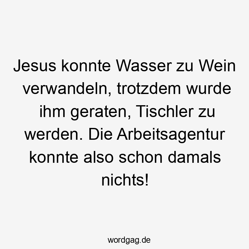 Jesus konnte Wasser zu Wein verwandeln, trotzdem wurde ihm geraten, Tischler zu werden. Die Arbeitsagentur konnte also schon damals nichts!