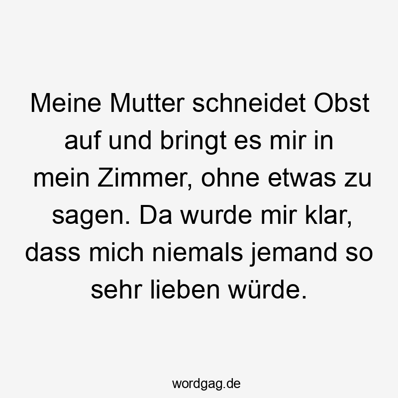 Meine Mutter schneidet Obst auf und bringt es mir in mein Zimmer, ohne etwas zu sagen. Da wurde mir klar, dass mich niemals jemand so sehr lieben würde.