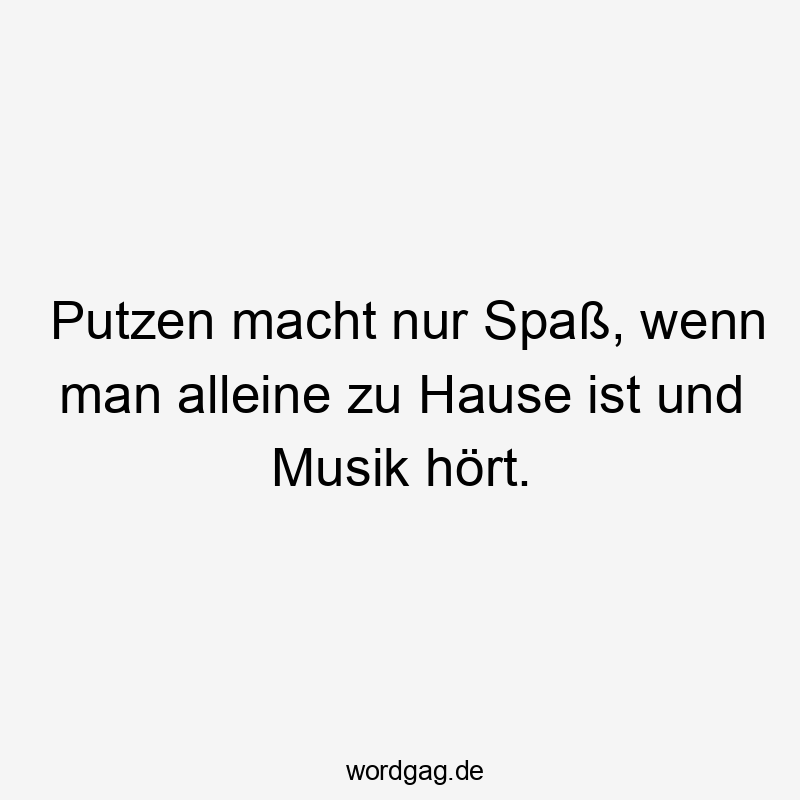Putzen macht nur Spaß, wenn man alleine zu Hause ist und Musik hört.