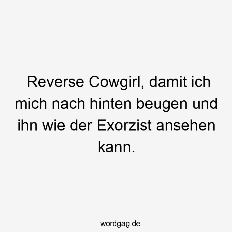 Reverse Cowgirl, damit ich mich nach hinten beugen und ihn wie der Exorzist ansehen kann.