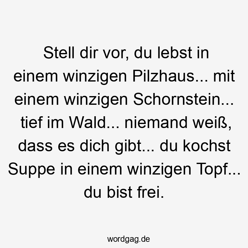 Stell dir vor, du lebst in einem winzigen Pilzhaus… mit einem winzigen Schornstein… tief im Wald… niemand weiß, dass es dich gibt… du kochst Suppe in einem winzigen Topf… du bist frei.