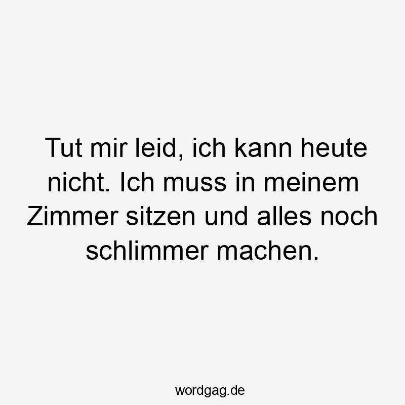 Tut mir leid, ich kann heute nicht. Ich muss in meinem Zimmer sitzen und alles noch schlimmer machen.