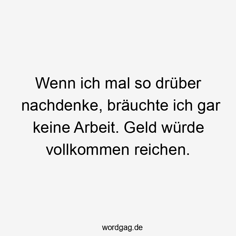 Wenn ich mal so drüber nachdenke, bräuchte ich gar keine Arbeit. Geld würde vollkommen reichen.