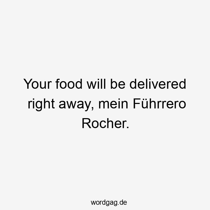 Your food will be delivered right away, mein Führrero Rocher.
