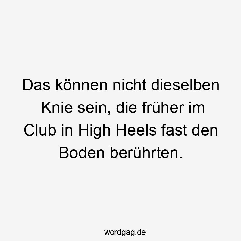 Lustige Club Sprüche - Das können nicht dieselben Knie sein, die früher im Club in High Heels fast den Boden berührten.