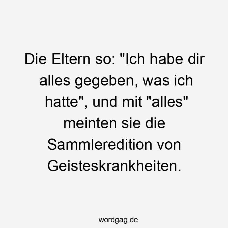 Die Eltern so: „Ich habe dir alles gegeben, was ich hatte“, und mit „alles“ meinten sie die Sammleredition von Geisteskrankheiten.