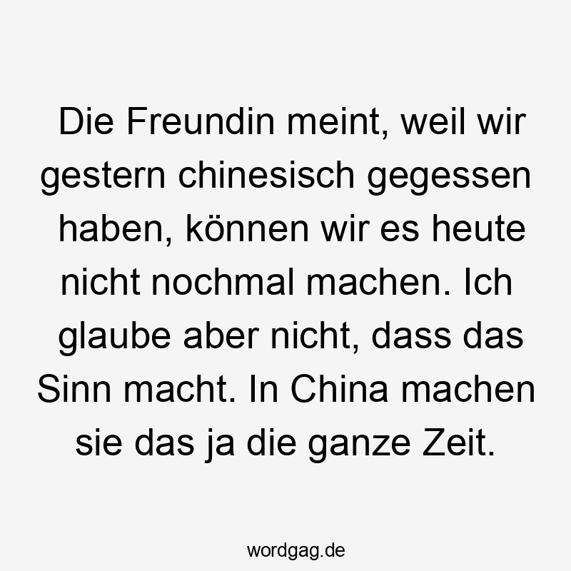Lustige Sprüche: Freundin - Die Freundin meint, weil wir gestern chinesisch gegessen haben, können wir es heute nicht nochmal machen. Ich glaube aber nicht, dass das Sinn macht. In China machen sie das ja die ganze Zeit.