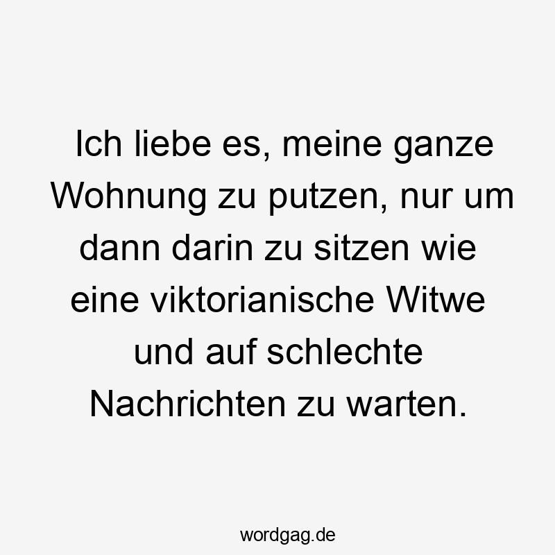 Ich liebe es, meine ganze Wohnung zu putzen, nur um dann darin zu sitzen wie eine viktorianische Witwe und auf schlechte Nachrichten zu warten.