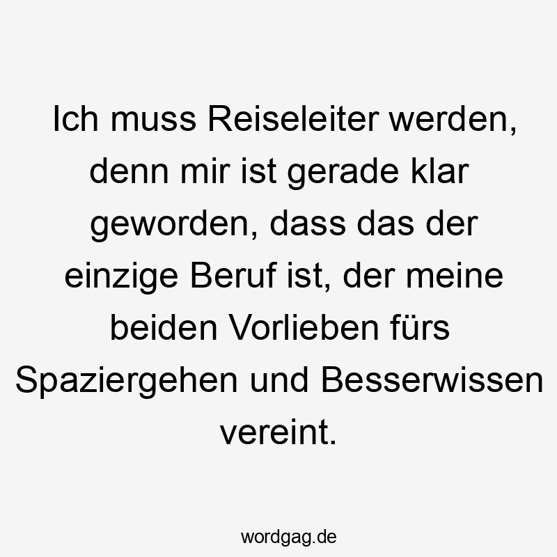 Ich muss Reiseleiter werden, denn mir ist gerade klar geworden, dass das der einzige Beruf ist, der meine beiden Vorlieben fürs Spaziergehen und Besserwissen vereint.