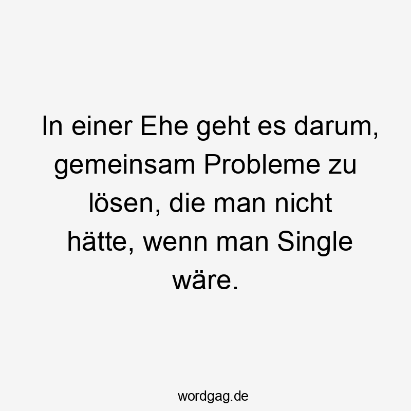 In einer Ehe geht es darum, gemeinsam Probleme zu lösen, die man nicht hätte, wenn man Single wäre.