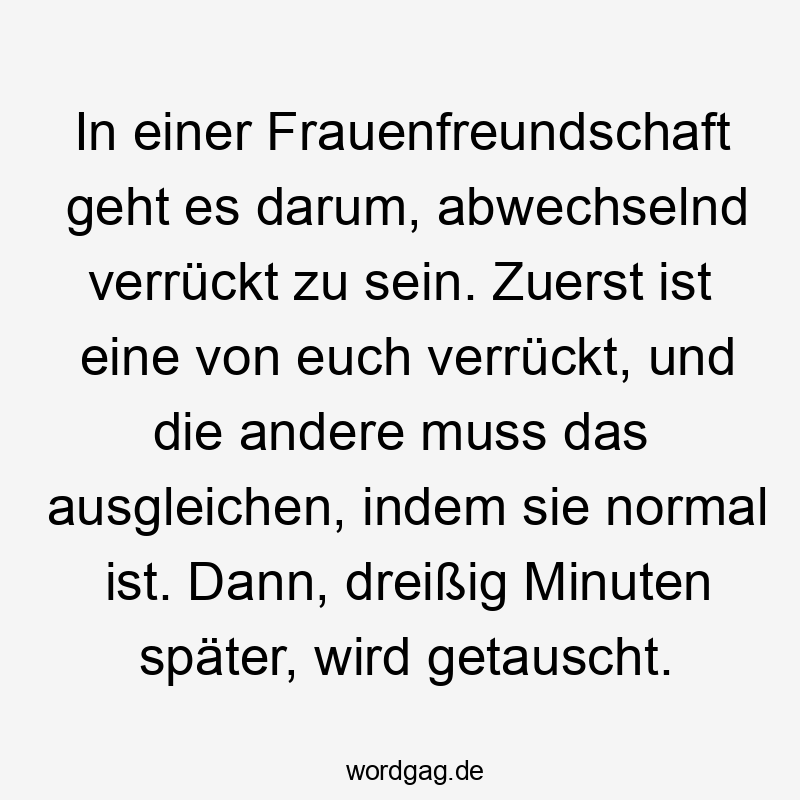 Lustige Sprüche: Freundschaft - In einer Frauenfreundschaft geht es darum, abwechselnd verrückt zu sein. Zuerst ist eine von euch verrückt, und die andere muss das ausgleichen, indem sie normal ist. Dann, dreißig Minuten später, wird getauscht.