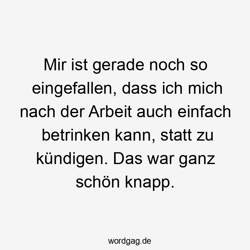 Mir ist gerade noch so eingefallen, dass ich mich nach der Arbeit auch einfach betrinken kann, statt zu kündigen. Das war ganz schön knapp.