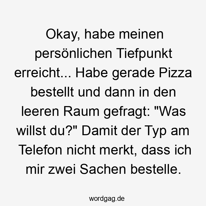 Lustige Tiefpunkt Sprüche - Okay, habe meinen persönlichen Tiefpunkt erreicht… Habe gerade Pizza bestellt und dann in den leeren Raum gefragt: „Was willst du?“ Damit der Typ am Telefon nicht merkt, dass ich mir zwei Sachen bestelle.