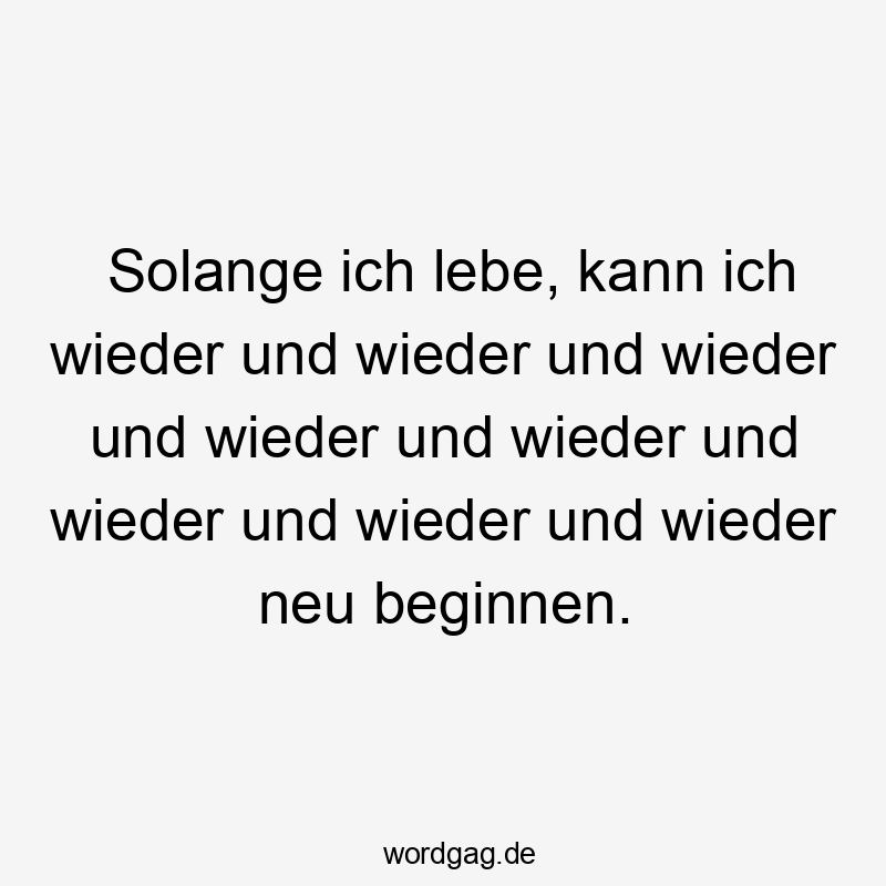 Solange ich lebe, kann ich wieder und wieder und wieder und wieder und wieder und wieder und wieder und wieder neu beginnen.