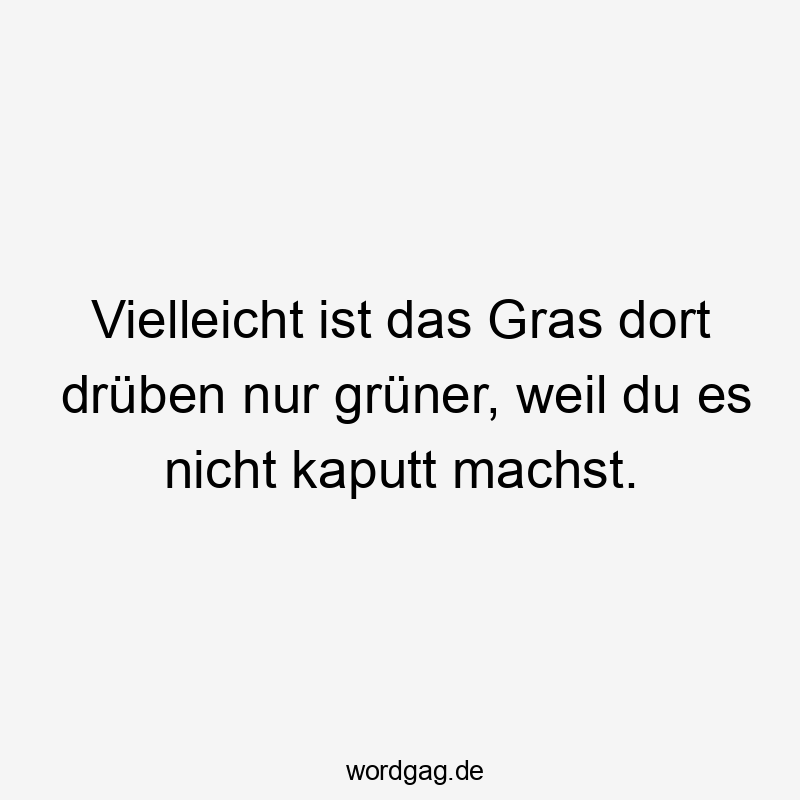 Vielleicht ist das Gras dort drüben nur grüner, weil du es nicht kaputt machst.