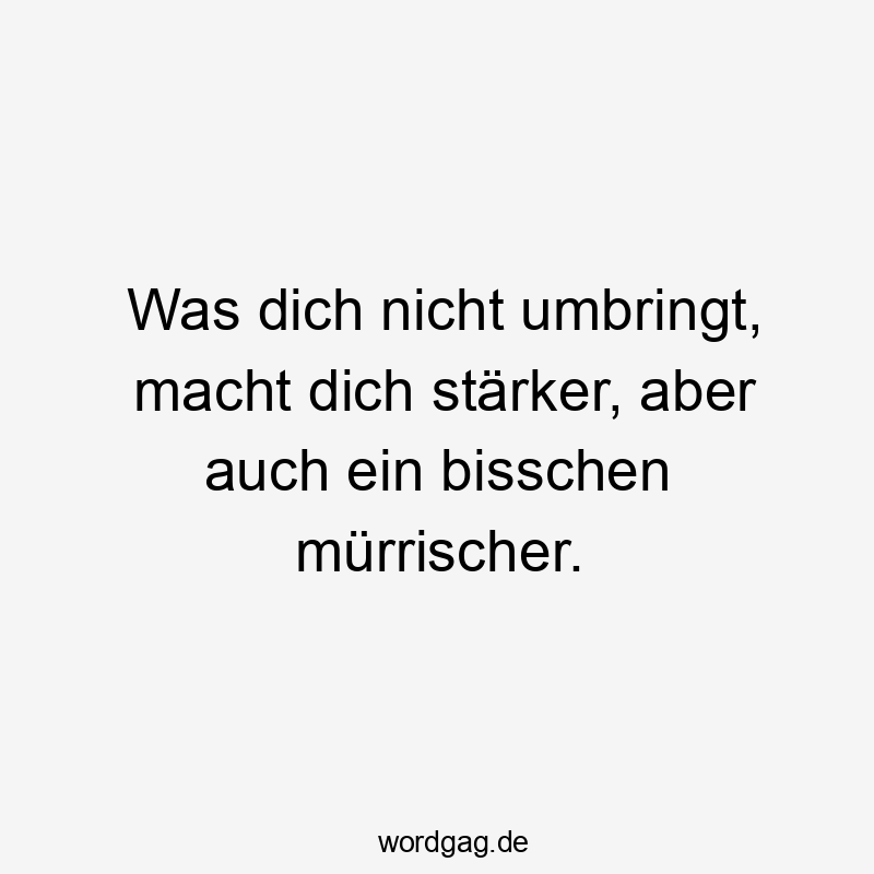 Was dich nicht umbringt, macht dich stärker, aber auch ein bisschen mürrischer.
