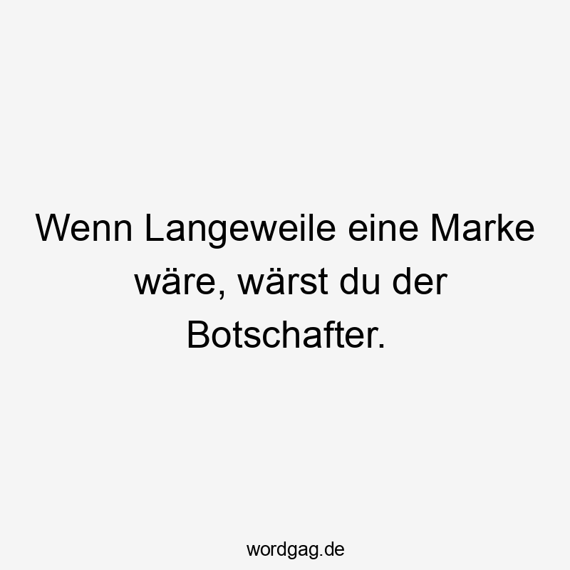 Wenn Langeweile eine Marke wäre, wärst du der Botschafter.