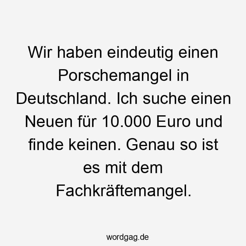 Wir haben eindeutig einen Porschemangel in Deutschland. Ich suche einen Neuen für 10.000 Euro und finde keinen. Genau so ist es mit dem Fachkräftemangel.