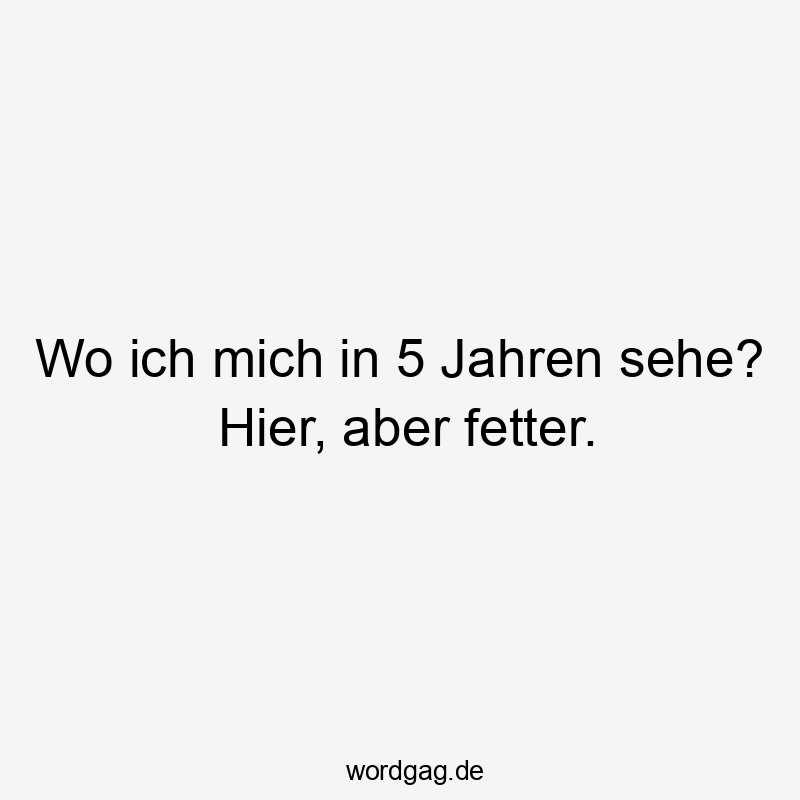 Wo ich mich in 5 Jahren sehe? Hier, aber fetter.