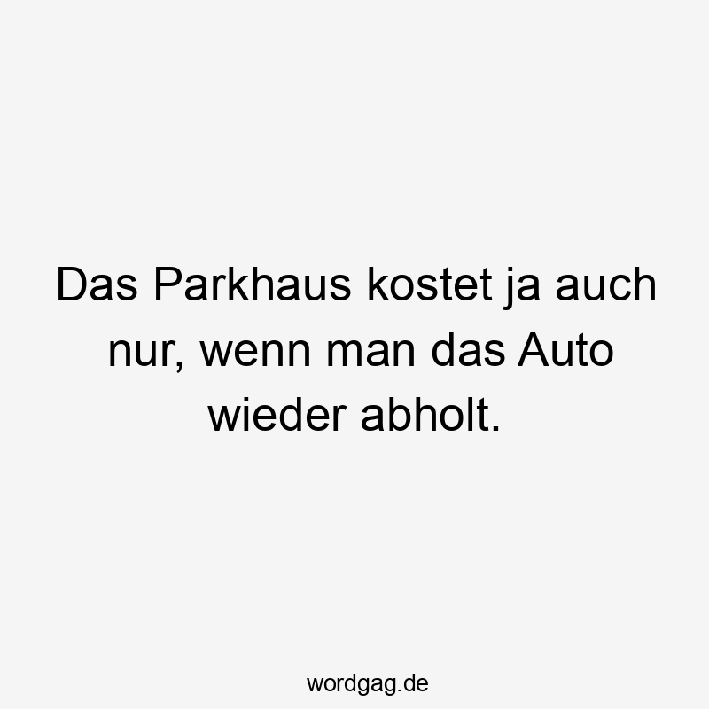 Lustige Sprüche: Ja - Das Parkhaus kostet ja auch nur, wenn man das Auto wieder abholt.