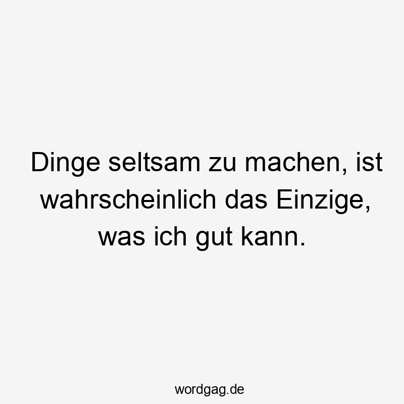 Dinge seltsam zu machen, ist wahrscheinlich das Einzige, was ich gut kann.