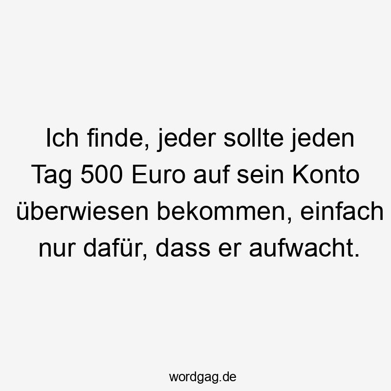Ich finde, jeder sollte jeden Tag 500 Euro auf sein Konto überwiesen bekommen, einfach nur dafür, dass er aufwacht.