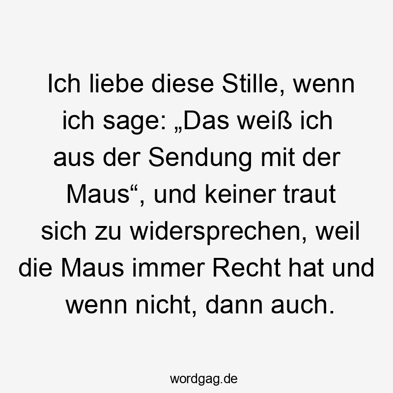 Ich liebe diese Stille, wenn ich sage: „Das weiß ich aus der Sendung mit der Maus“, und keiner traut sich zu widersprechen, weil die Maus immer Recht hat und wenn nicht, dann auch.