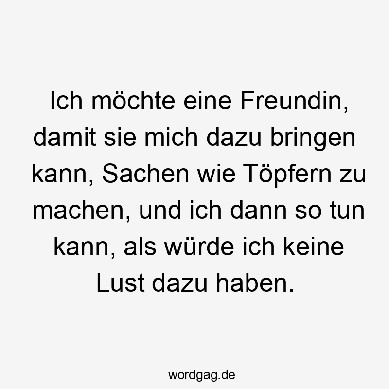 Lustige Sprüche: Freundin - Ich möchte eine Freundin, damit sie mich dazu bringen kann, Sachen wie Töpfern zu machen, und ich dann so tun kann, als würde ich keine Lust dazu haben.