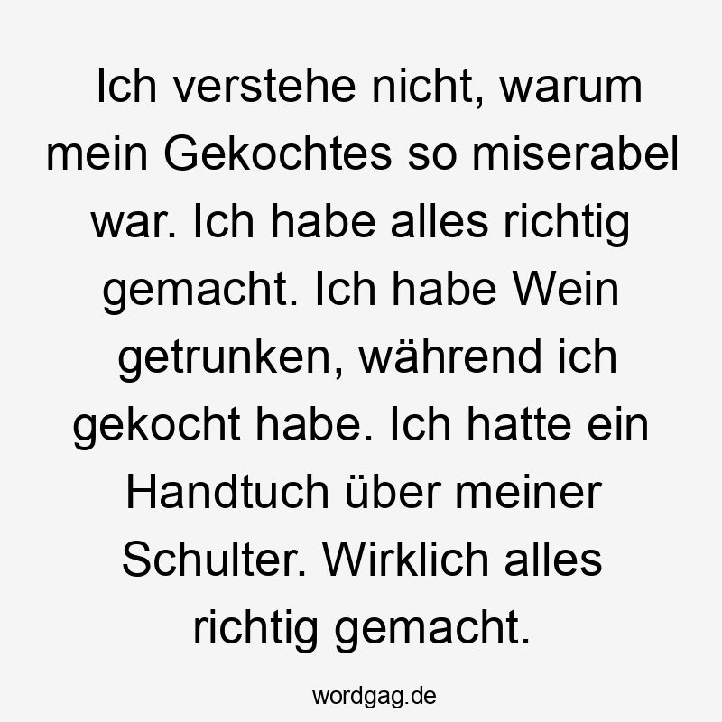 13 Lustige gekocht Sprüche - Ich verstehe nicht, warum mein Gekochtes so miserabel war. Ich habe alles richtig gemacht. Ich habe Wein getrunken, während ich gekocht habe. Ich hatte ein Handtuch über meiner Schulter. Wirklich alles richtig gemacht.