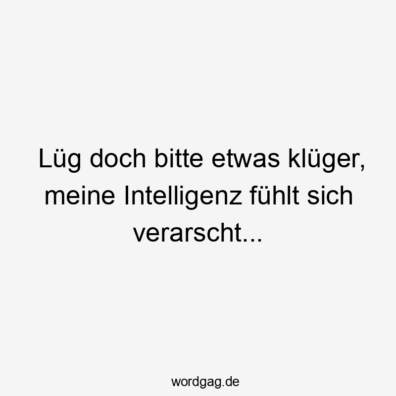 Lüg doch bitte etwas klüger, meine Intelligenz fühlt sich verarscht…