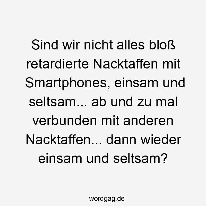 Lustige ab Sprüche - Sind wir nicht alles bloß retardierte Nacktaffen mit Smartphones, einsam und seltsam… ab und zu mal verbunden mit anderen Nacktaffen… dann wieder einsam und seltsam?