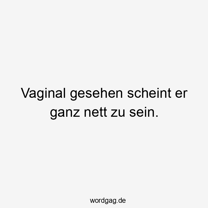 Vaginal gesehen scheint er ganz nett zu sein.