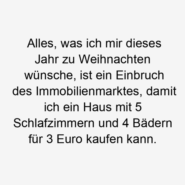 Lustige Sprüche: alles - Alles, was ich mir dieses Jahr zu Weihnachten wünsche, ist ein Einbruch des Immobilienmarktes, damit ich ein Haus mit 5 Schlafzimmern und 4 Bädern für 3 Euro kaufen kann.