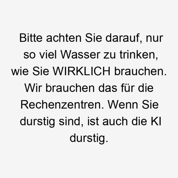 Lustige Sprüche: viel - Bitte achten Sie darauf, nur so viel Wasser zu trinken, wie Sie WIRKLICH brauchen. Wir brauchen das für die Rechenzentren. Wenn Sie durstig sind, ist auch die KI durstig.
