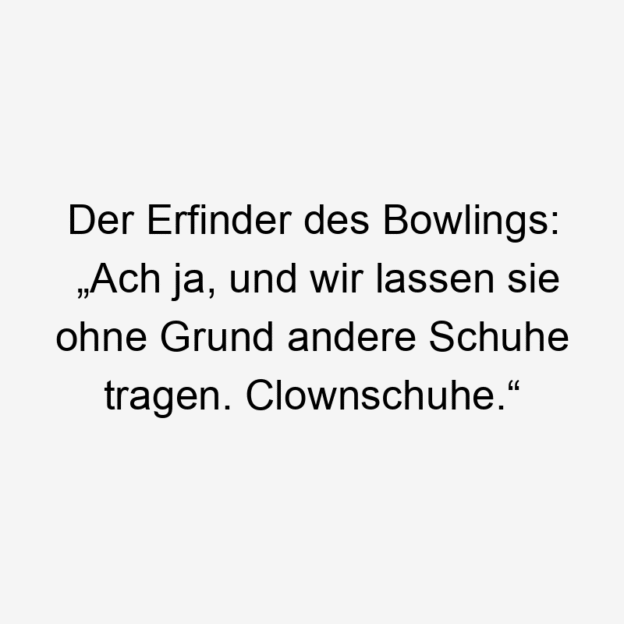 Der Erfinder des Bowlings: „Ach ja, und wir lassen sie ohne Grund andere Schuhe tragen. Clownschuhe.“