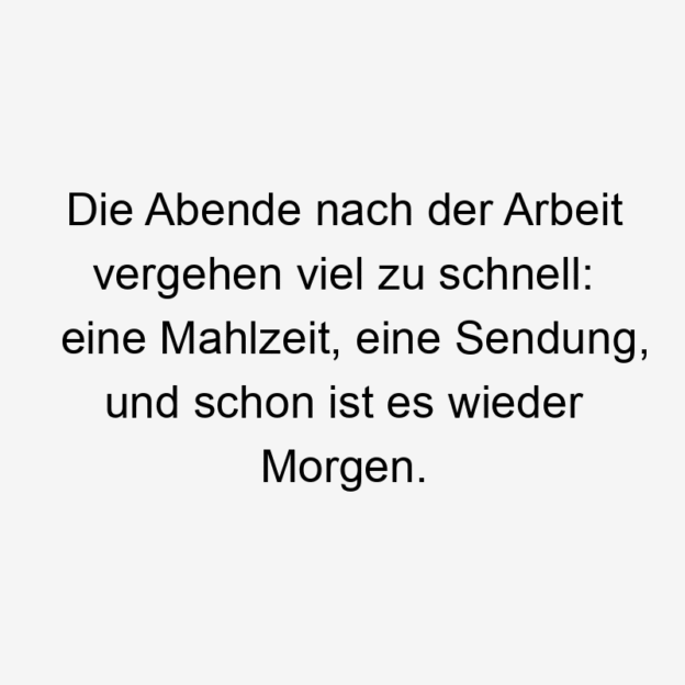 Alltag - Die Abende nach der Arbeit vergehen viel zu schnell: eine Mahlzeit, eine Sendung, und schon ist es wieder Morgen.