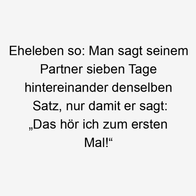 So - Eheleben so: Man sagt seinem Partner sieben Tage hintereinander denselben Satz, nur damit er sagt: „Das hör ich zum ersten Mal!“