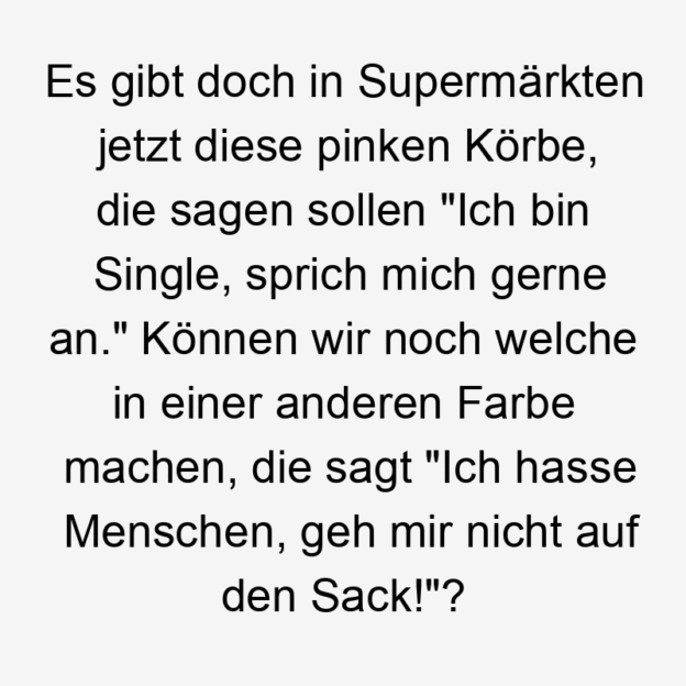  481 Lustige sagen Sprüche - Es gibt doch in Supermärkten jetzt diese pinken Körbe, die sagen sollen „Ich bin Single, sprich mich gerne an.“ Können wir noch welche in einer anderen Farbe machen, die sagt „Ich hasse Menschen, geh mir nicht auf den Sack!“?