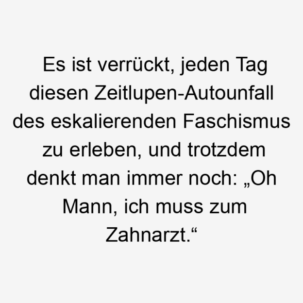 noch - Es ist verrückt, jeden Tag diesen Zeitlupen-Autounfall des eskalierenden Faschismus zu erleben, und trotzdem denkt man immer noch: „Oh Mann, ich muss zum Zahnarzt.“