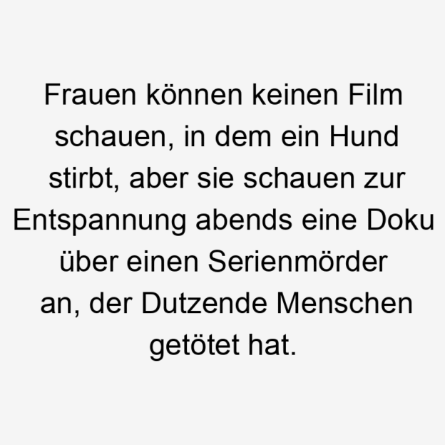 Frauen - Frauen können keinen Film schauen, in dem ein Hund stirbt, aber sie schauen zur Entspannung abends eine Doku über einen Serienmörder an, der Dutzende Menschen getötet hat.