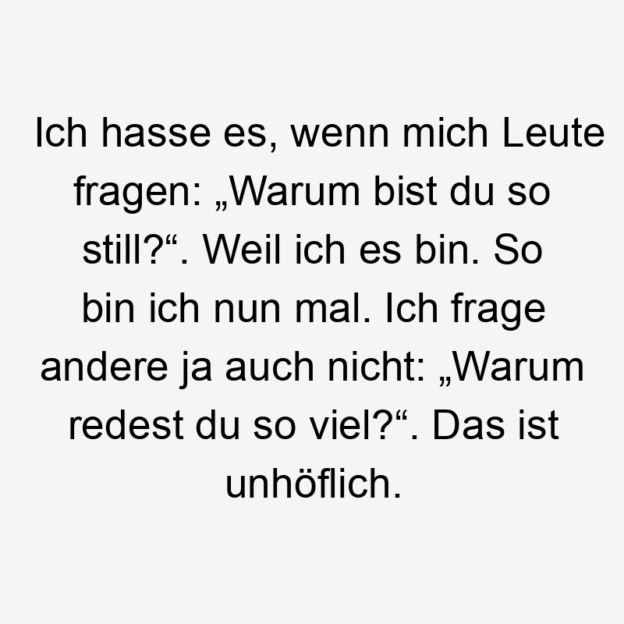 Ich hasse es, wenn mich Leute fragen: „Warum bist du so still?“. Weil ich es bin. So bin ich nun mal. Ich frage andere ja auch nicht: „Warum redest du so viel?“. Das ist unhöflich.