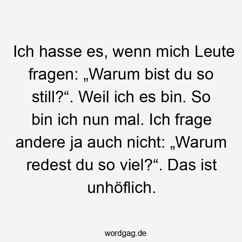  Lustige Sprüche: viel - Ich hasse es, wenn mich Leute fragen: „Warum bist du so still?“. Weil ich es bin. So bin ich nun mal. Ich frage andere ja auch nicht: „Warum redest du so viel?“. Das ist unhöflich.