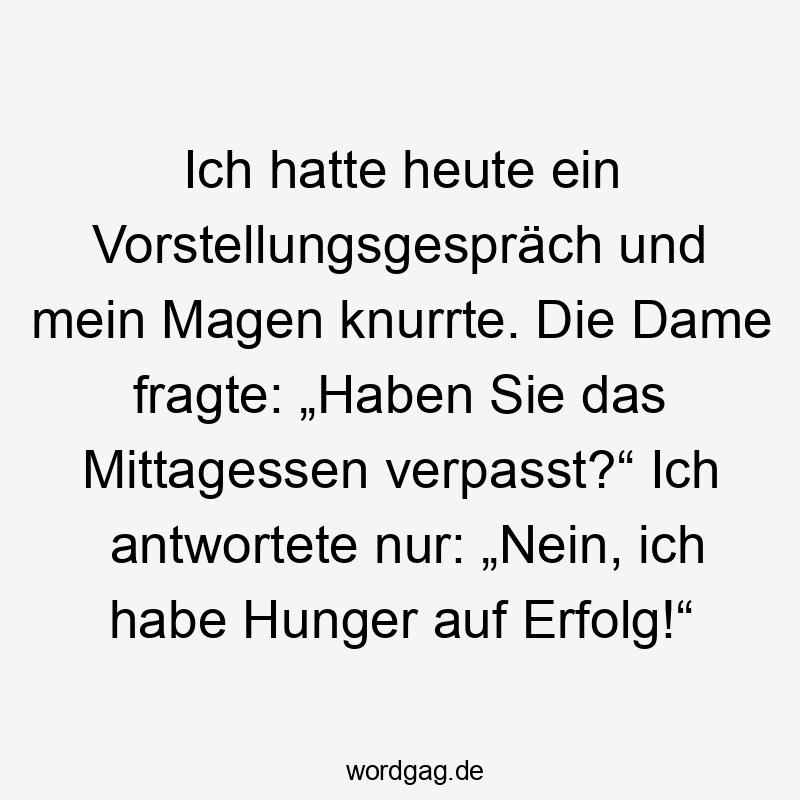 Ich hatte heute ein Vorstellungsgespräch und mein Magen knurrte. Die Dame fragte: „Haben Sie das Mittagessen verpasst?“ Ich antwortete nur: „Nein, ich habe Hunger auf Erfolg!“