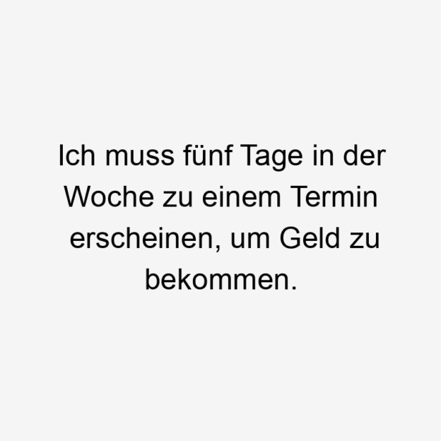 Ich muss fünf Tage in der Woche zu einem Termin erscheinen, um Geld zu bekommen.