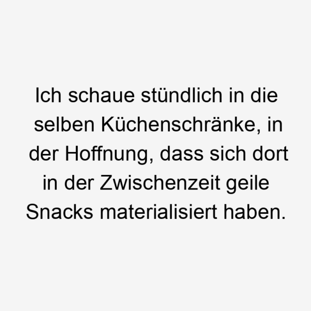 Ich schaue stündlich in die selben Küchenschränke, in der Hoffnung, dass sich dort in der Zwischenzeit geile Snacks materialisiert haben.